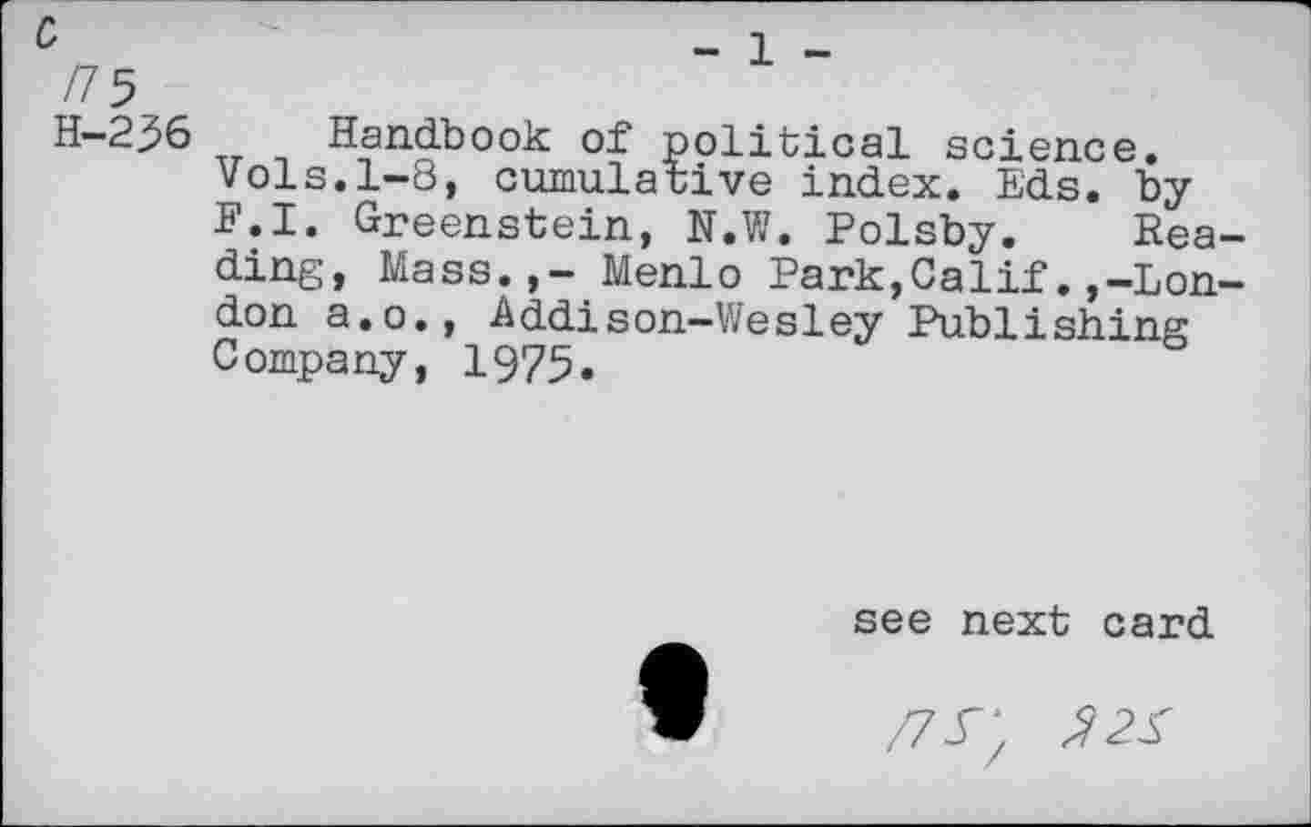 ﻿H-236 Handbook of political science, vols.1-8, cumulative index. Eds. by F.I. Greenstein, N.W. Polsby. Reading, Mass.,- Menlo Park,Calif.,-London a.o., Addison-Wesley Publishing Company, 1975.
see next card
/7^; 22S